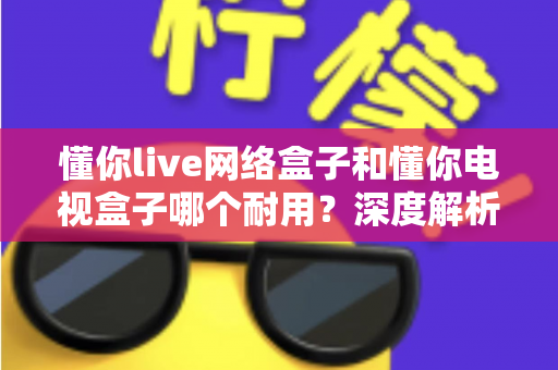 懂你live网络盒子和懂你电视盒子哪个耐用？深度解析助你选对更耐用的家庭影音利器
