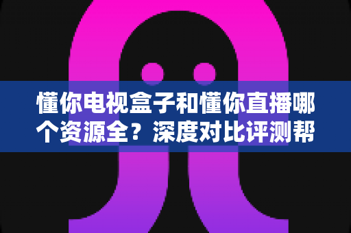 懂你电视盒子和懂你直播哪个资源全？深度对比评测帮你选对追剧神器