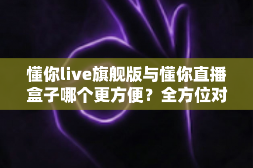 懂你live旗舰版与懂你直播盒子哪个更方便？全方位对比评测助你轻松选出理想直播工具