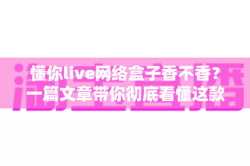懂你live网络盒子香不香？一篇文章带你彻底看懂这款热门电视盒子的真实表现