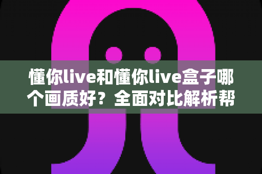 懂你live和懂你live盒子哪个画质好？全面对比解析帮你选出更清晰的观影方案
