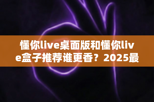 懂你live桌面版和懂你live盒子推荐谁更香?2025最全深度对比评测,看完不花冤枉钱 懂你live桌面版和懂你live盒子推荐谁更香?2025最全深度对比评测,看完不花冤枉钱