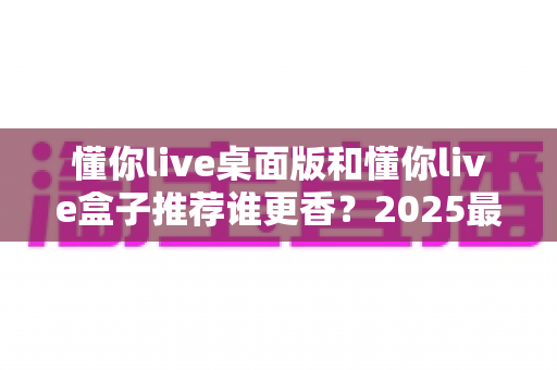 懂你live桌面版和懂你live盒子推荐谁更香？2025最全深度对比评测，看完不花冤枉钱