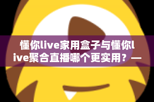 懂你live家用盒子与懂你live聚合直播哪个更实用？——一篇写给普通家庭的深度对比指南