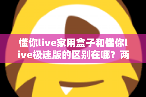 懂你live家用盒子和懂你live极速版的区别在哪？两款产品核心差异全解析与实用选购指南