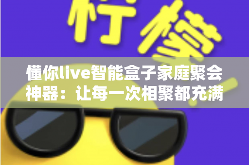 懂你live智能盒子家庭聚会神器：让每一次相聚都充满欢笑与温度的智能娱乐新体验
