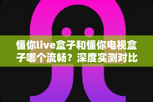 懂你live盒子和懂你电视盒子哪个流畅？深度实测对比帮你选对不踩坑
