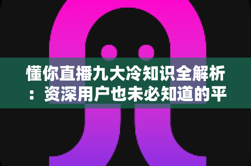 懂你直播九大冷知识全解析：资深用户也未必知道的平台隐藏机制与实用观看技巧