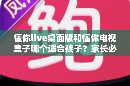 懂你live桌面版和懂你电视盒子哪个适合孩子?家长必看的深度对比与选购指南 懂你live桌面版和懂你电视盒子哪个适合孩子?家长必看的深度对比与选购指南