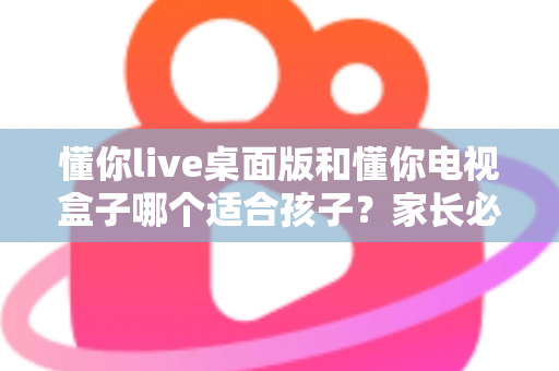 懂你live桌面版和懂你电视盒子哪个适合孩子?家长必看的深度对比与选购指南 懂你live桌面版和懂你电视盒子哪个适合孩子?家长必看的深度对比与选购指南