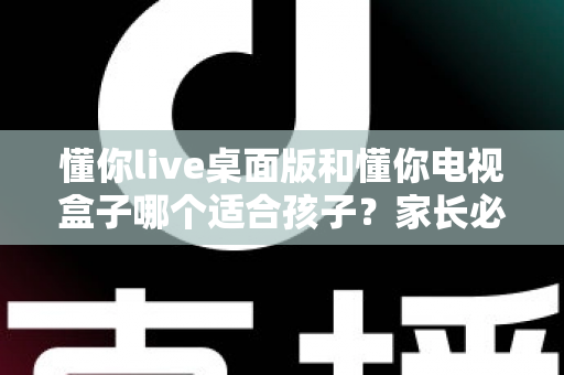 懂你live桌面版和懂你电视盒子哪个适合孩子？家长必看的深度对比与选购指南