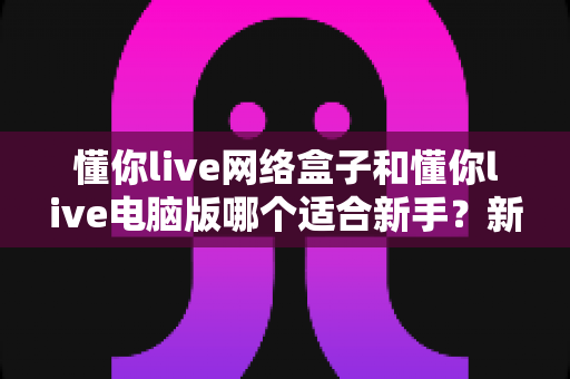 懂你live网络盒子和懂你live电脑版哪个适合新手？新手入门全面对比指南