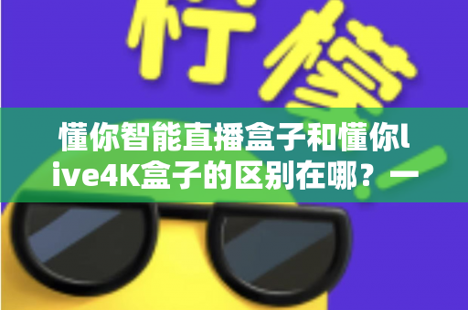 懂你智能直播盒子和懂你live4K盒子的区别在哪?一篇文章帮你选对不踩坑 懂你智能直播盒子和懂你live4K盒子的区别在哪?一篇文章帮你选对不踩坑
