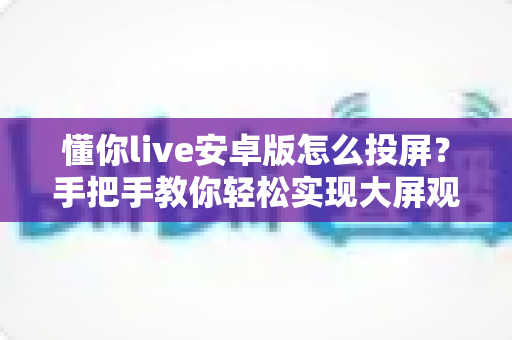 懂你live安卓版怎么投屏?手把手教你轻松实现大屏观看体验 懂你live安卓版怎么投屏?手把手教你轻松实现大屏观看体验
