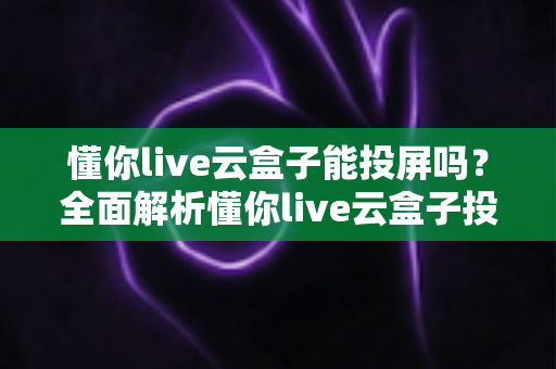 懂你live云盒子能投屏吗？全面解析懂你live云盒子投屏功能与实用操作指南