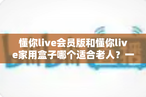 懂你live会员版和懂你live家用盒子哪个适合老人?一文看懂选购指南 懂你live会员版和懂你live家用盒子哪个适合老人?一文看懂选购指南