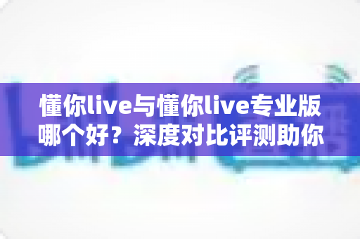 懂你live与懂你live专业版哪个好？深度对比评测助你选出最适合自己的直播利器