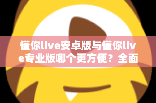 懂你live安卓版与懂你live专业版哪个更方便？全面对比助你轻松选对版本