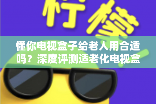 懂你电视盒子给老人用合适吗?深度评测适老化电视盒子的优势、不足与选购指南 懂你电视盒子给老人用合适吗?深度评测适老化电视盒子的优势、不足与选购指南