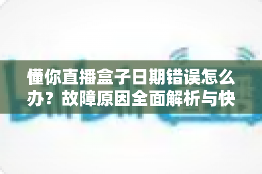 懂你直播盒子日期错误怎么办？故障原因全面解析与快速修复攻略一文搞定