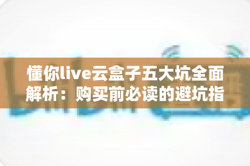 懂你live云盒子五大坑全面解析：购买前必读的避坑指南，帮你省下冤枉钱