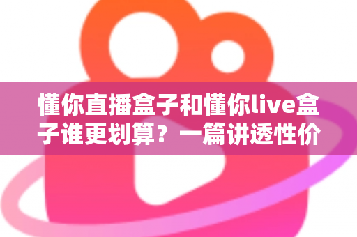 懂你直播盒子和懂你live盒子谁更划算?一篇讲透性价比的选购避坑指南,帮你把钱花在刀刃上 懂你直播盒子和懂你live盒子谁更划算?一篇讲透性价比的选购避坑指南,帮你把钱花在刀刃上