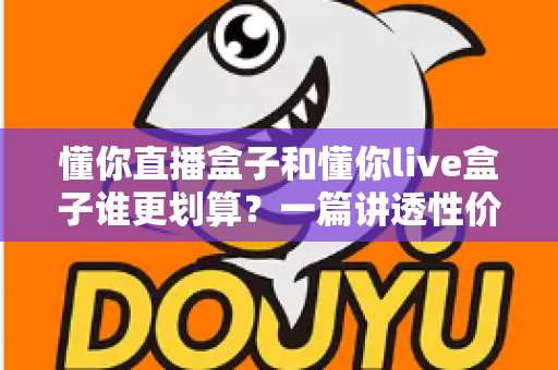 懂你直播盒子和懂你live盒子谁更划算?一篇讲透性价比的选购避坑指南,帮你把钱花在刀刃上 懂你直播盒子和懂你live盒子谁更划算?一篇讲透性价比的选购避坑指南,帮你把钱花在刀刃上