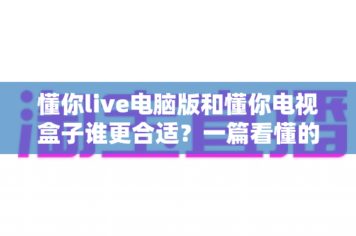 懂你live电脑版和懂你电视盒子谁更合适?一篇看懂的选购对比指南 懂你live电脑版和懂你电视盒子谁更合适?一篇看懂的选购对比指南