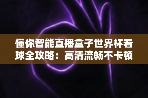 懂你智能直播盒子世界杯看球全攻略：高清流畅不卡顿，客厅秒变第二现场