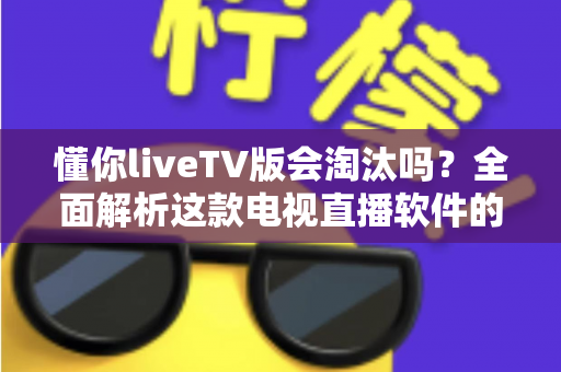 懂你liveTV版会淘汰吗?全面解析这款电视直播软件的现状、风险与未来走向 懂你liveTV版会淘汰吗?全面解析这款电视直播软件的现状、风险与未来走向