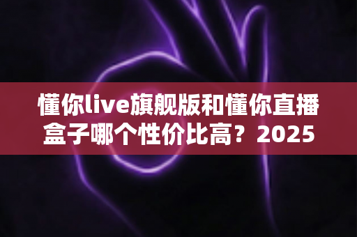 懂你live旗舰版和懂你直播盒子哪个性价比高?2025年最全选购对比指南,帮你花对每一分钱 懂你live旗舰版和懂你直播盒子哪个性价比高?2025年最全选购对比指南,帮你花对每一分钱