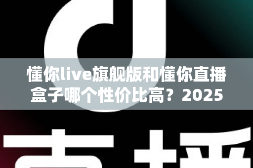 懂你live旗舰版和懂你直播盒子哪个性价比高?2025年最全选购对比指南,帮你花对每一分钱 懂你live旗舰版和懂你直播盒子哪个性价比高?2025年最全选购对比指南,帮你花对每一分钱