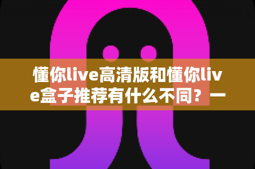 懂你live高清版和懂你live盒子推荐有什么不同？一文读懂两者区别与选购全攻略