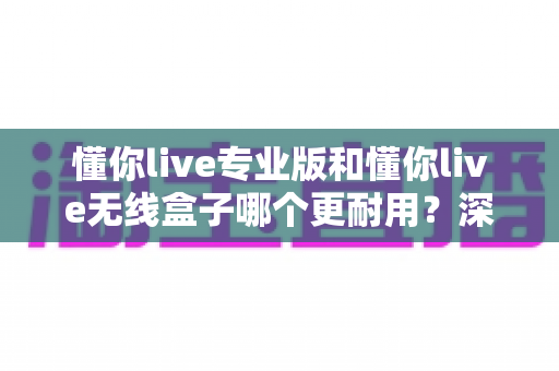 懂你live专业版和懂你live无线盒子哪个更耐用？深度对比两大热门设备的真实使用寿命