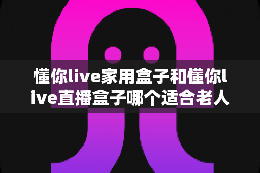 懂你live家用盒子和懂你live直播盒子哪个适合老人？——为长辈挑选电视盒子的完整选购指南