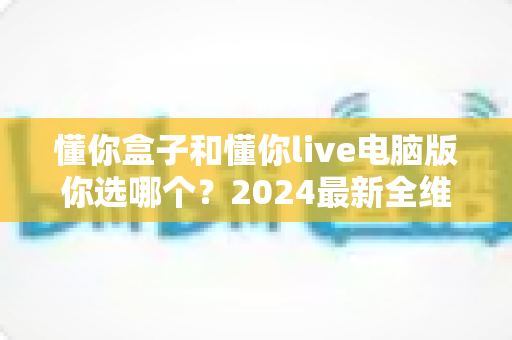懂你盒子和懂你live电脑版你选哪个?2024最新全维度对比评测,帮你找到最适合的直播利器 懂你盒子和懂你live电脑版你选哪个?2024最新全维度对比评测,帮你找到最适合的直播利器