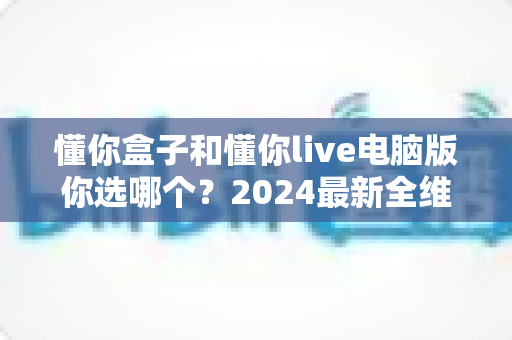 懂你盒子和懂你live电脑版你选哪个?2024最新全维度对比评测,帮你找到最适合的直播利器 懂你盒子和懂你live电脑版你选哪个?2024最新全维度对比评测,帮你找到最适合的直播利器