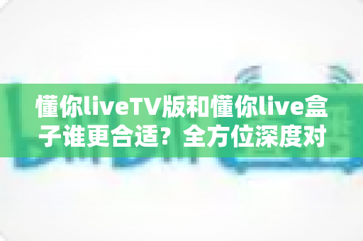 懂你liveTV版和懂你live盒子谁更合适?全方位深度对比帮你选出最省心的家庭观影方案 懂你liveTV版和懂你live盒子谁更合适?全方位深度对比帮你选出最省心的家庭观影方案