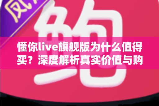 懂你live旗舰版为什么值得买?深度解析真实价值与购买理由 懂你live旗舰版为什么值得买?深度解析真实价值与购买理由