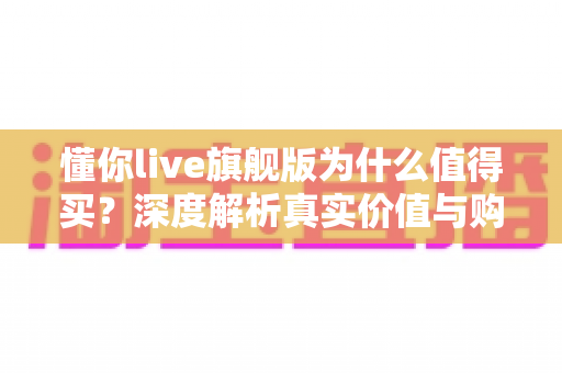 懂你live旗舰版为什么值得买?深度解析真实价值与购买理由 懂你live旗舰版为什么值得买?深度解析真实价值与购买理由