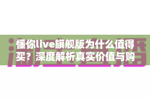 懂你live旗舰版为什么值得买？深度解析真实价值与购买理由