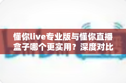 懂你live专业版与懂你直播盒子哪个更实用?深度对比评测,帮你选对直播工具不踩坑 懂你live专业版与懂你直播盒子哪个更实用?深度对比评测,帮你选对直播工具不踩坑