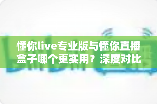 懂你live专业版与懂你直播盒子哪个更实用？深度对比评测，帮你选对直播工具不踩坑