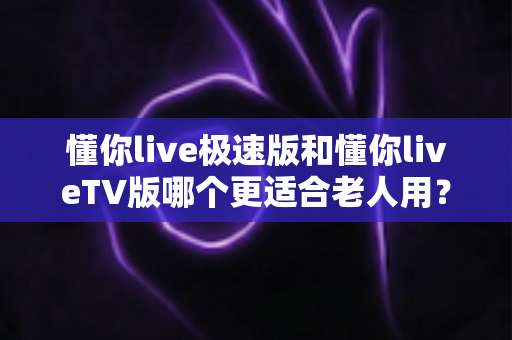 懂你live极速版和懂你liveTV版哪个更适合老人用？全方位对比解析，帮您为父母选出最省心的追剧方案