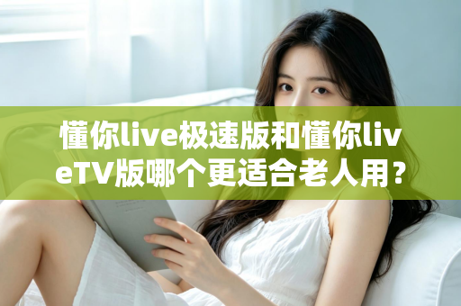 懂你live极速版和懂你liveTV版哪个更适合老人用？全方位对比解析，帮您为父母选出最省心的追剧方案