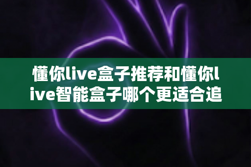 懂你live盒子推荐和懂你live智能盒子哪个更适合追剧？一篇讲透的追剧盒子深度选购指南