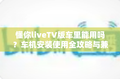 懂你liveTV版车里能用吗?车机安装使用全攻略与兼容性深度解析 懂你liveTV版车里能用吗?车机安装使用全攻略与兼容性深度解析