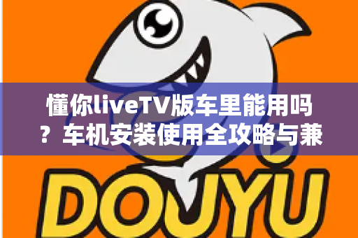 懂你liveTV版车里能用吗?车机安装使用全攻略与兼容性深度解析 懂你liveTV版车里能用吗?车机安装使用全攻略与兼容性深度解析
