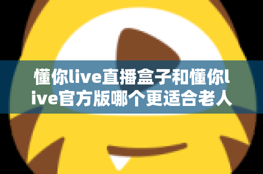 懂你live直播盒子和懂你live官方版哪个更适合老人用？长辈观影方案深度对比与选购指南