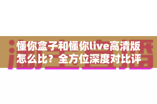 懂你盒子和懂你live高清版怎么比?全方位深度对比评测帮你选出最适合的那一款 懂你盒子和懂你live高清版怎么比?全方位深度对比评测帮你选出最适合的那一款